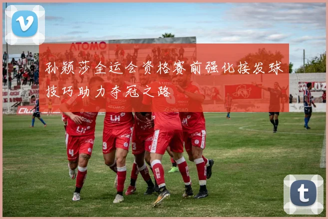 孙颖莎全运会资格赛前强化接发球技巧助力夺冠之路