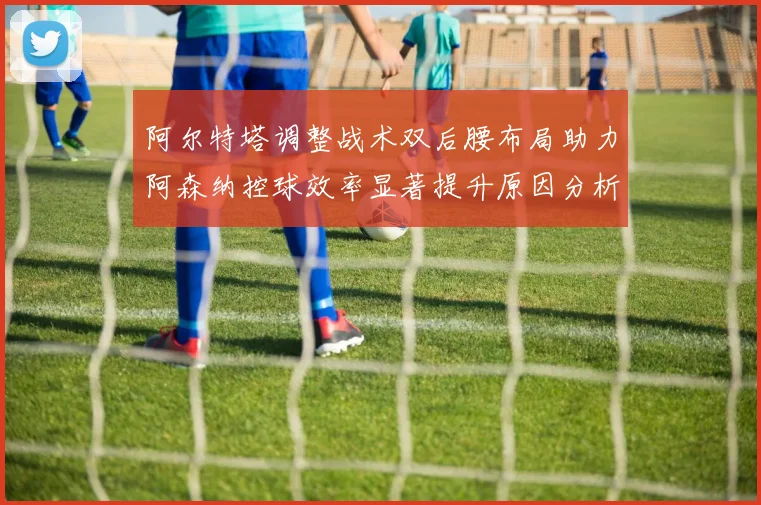 阿尔特塔调整战术双后腰布局助力阿森纳控球效率显著提升原因分析