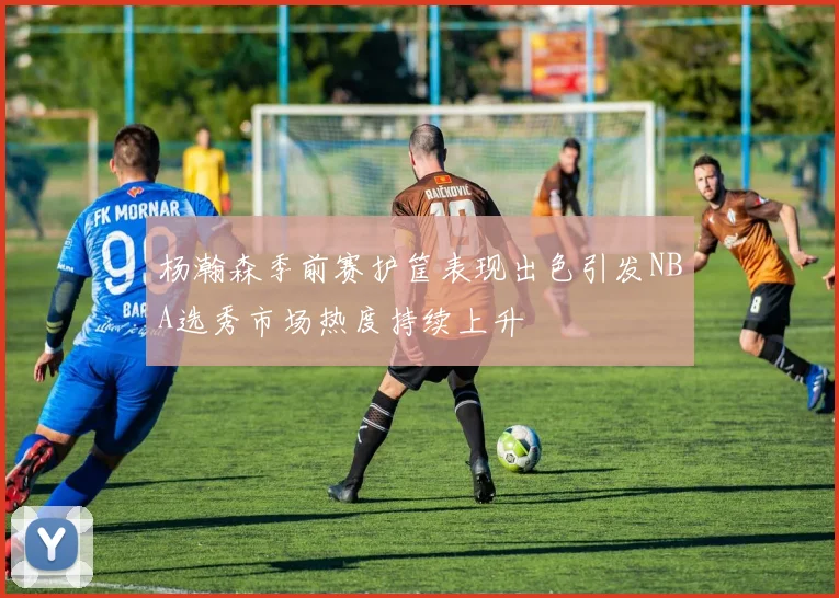 杨瀚森季前赛护筐表现出色引发NBA选秀市场热度持续上升