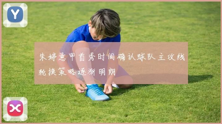 朱婷意甲首秀时间确认球队主攻线轮换策略逐渐明朗