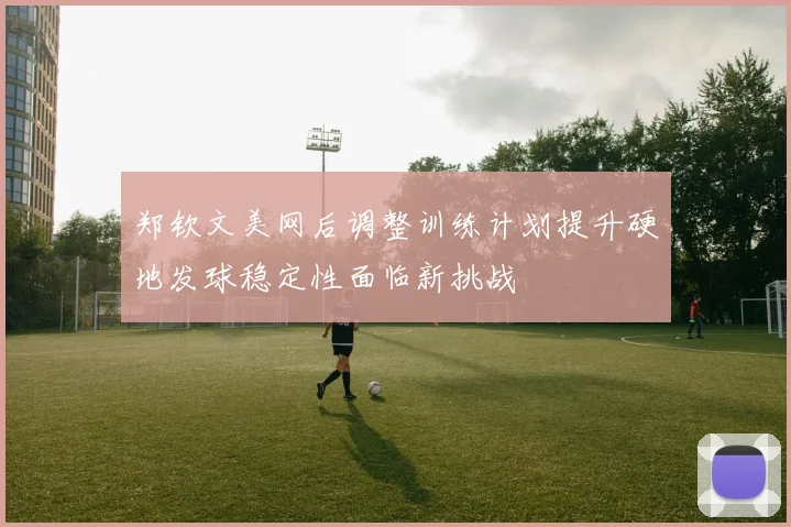郑钦文美网后调整训练计划提升硬地发球稳定性面临新挑战