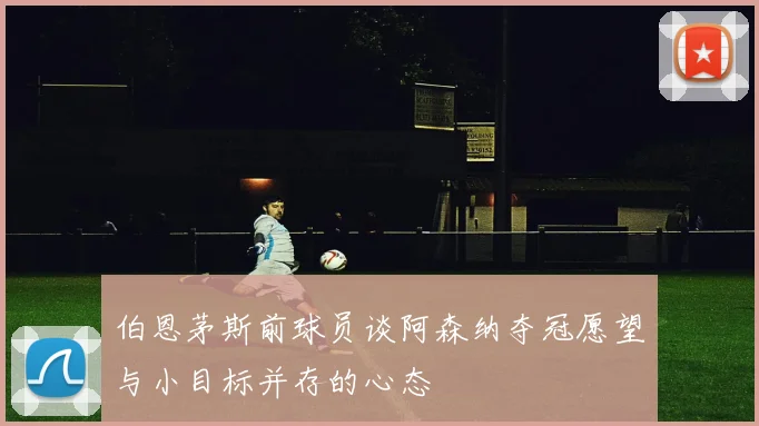 伯恩茅斯前球员谈阿森纳夺冠愿望与小目标并存的心态