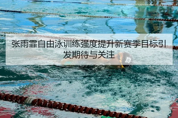 张雨霏自由泳训练强度提升新赛季目标引发期待与关注